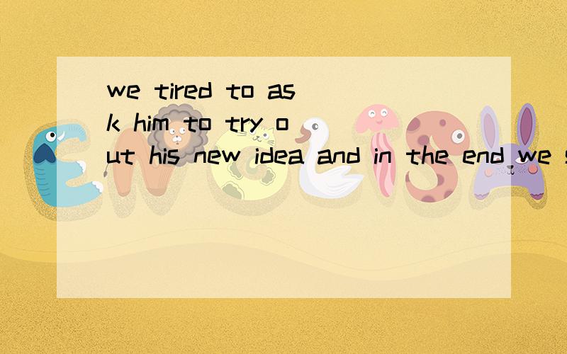 we tired to ask him to try out his new idea and in the end we succeeded.同义句we succeed in_____him______ _______ ________ his new idea.we tried to ask him to try out his new idea and in the end we succeeded