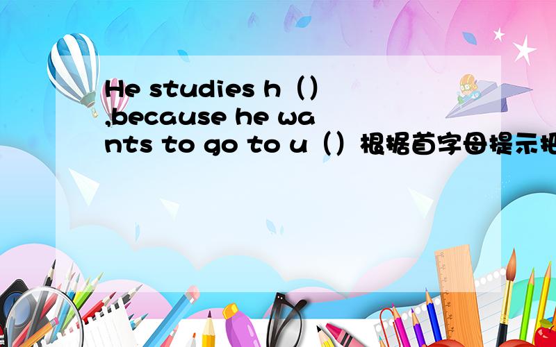 He studies h（）,because he wants to go to u（）根据首字母提示把句子完整,注意运用恰当的语法形式