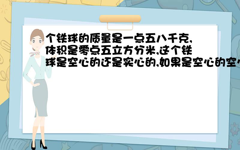 个铁球的质量是一点五八千克,体积是零点五立方分米,这个铁球是空心的还是实心的,如果是空心的空心部分的体积是多大,若用铝铸造一个大小,结构完全相同的球,则铝球的质量是多大（铝的