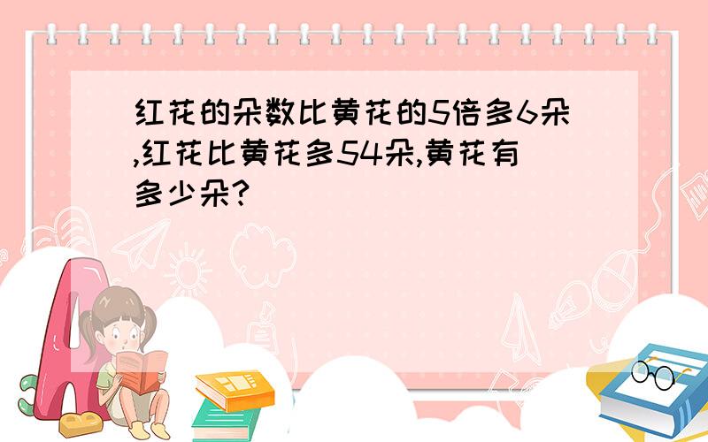 红花的朵数比黄花的5倍多6朵,红花比黄花多54朵,黄花有多少朵?