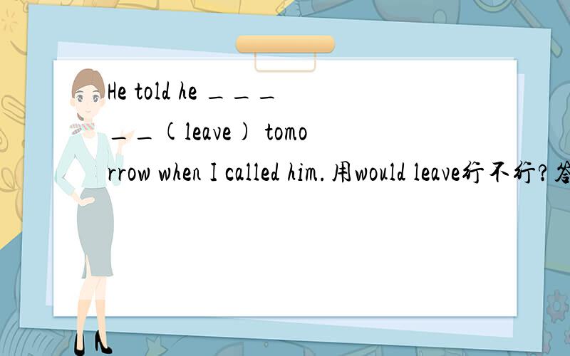 He told he _____(leave) tomorrow when I called him.用would leave行不行?答案是was leaving.