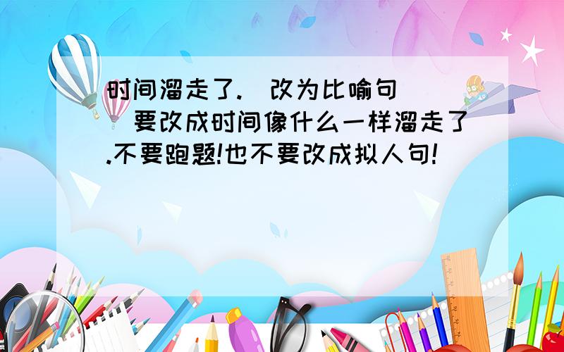 时间溜走了.（改为比喻句）(）要改成时间像什么一样溜走了.不要跑题!也不要改成拟人句!