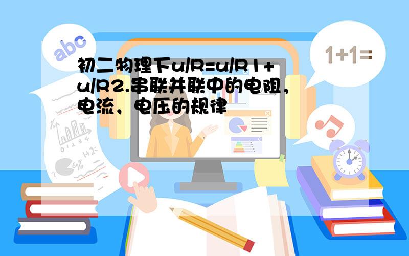 初二物理下u/R=u/R1+u/R2.串联并联中的电阻，电流，电压的规律