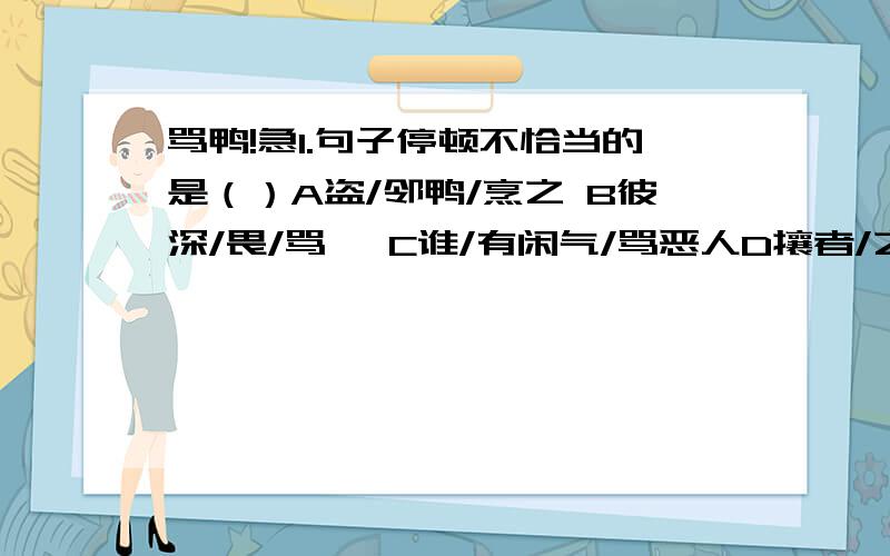 骂鸭!急1.句子停顿不恰当的是（）A盗/邻鸭/烹之 B彼深/畏/骂焉 C谁/有闲气/骂恶人D攘者/之可惧也2.邻翁素雅量 素：（） 骂之亦可儆将来 儆：（）3.翻译某益窘,因实告邻翁.彼邻翁者,是以骂