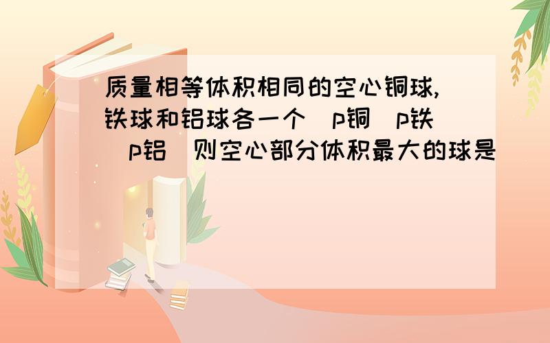 质量相等体积相同的空心铜球,铁球和铝球各一个（p铜〉p铁〉p铝）则空心部分体积最大的球是（ ）