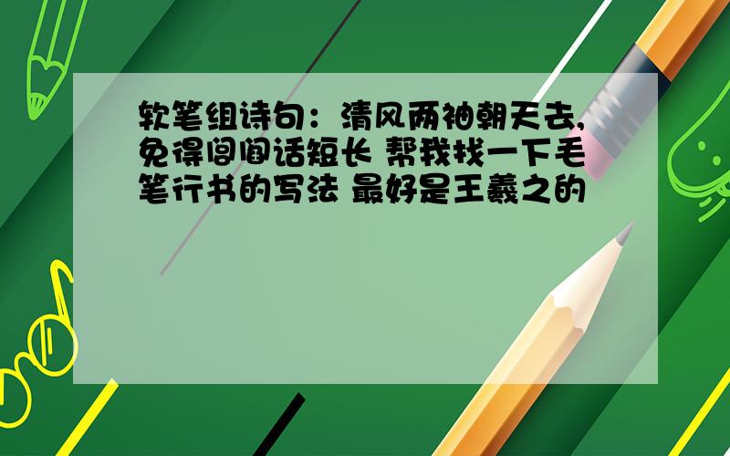 软笔组诗句：清风两袖朝天去,免得闾阎话短长 帮我找一下毛笔行书的写法 最好是王羲之的