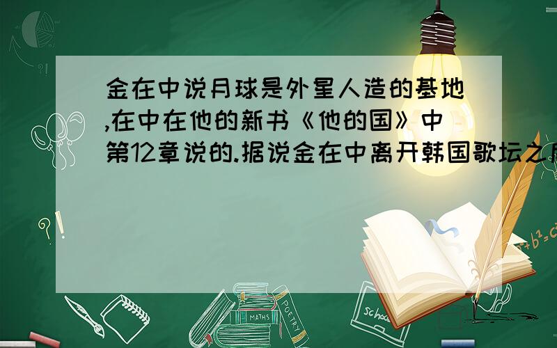 金在中说月球是外星人造的基地,在中在他的新书《他的国》中第12章说的.据说金在中离开韩国歌坛之后一直在研究天文地理,“月球是外星人造的基地”是他最新的研究成果,他说他去年年底