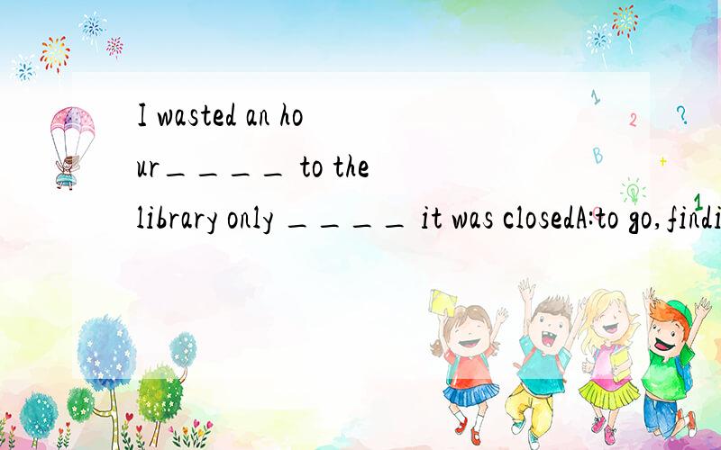 I wasted an hour____ to the library only ____ it was closedA:to go,finding B:going,finding C:to go .to find D:going,to find