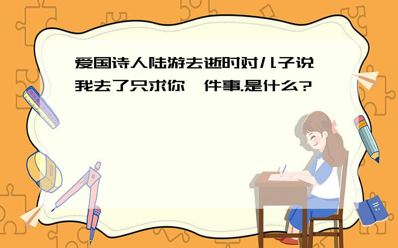 爱国诗人陆游去逝时对儿子说,我去了只求你一件事.是什么?