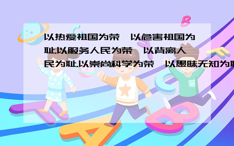 以热爱祖国为荣,以危害祖国为耻.以服务人民为荣,以背离人民为耻.以崇尚科学为荣,以愚昧无知为耻.以辛勤劳动为荣,以好逸恶劳为耻.以团结互助为荣,以损人利己为耻.以诚实守信为荣,以见