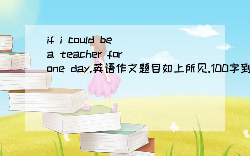 if i could be a teacher for one day.英语作文题目如上所见.100字到200字即可...无论是原创的亦或是找来的...只要是佳篇我都给高分...请各位大大.帮忙一下.