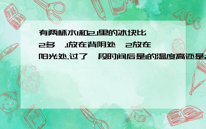 有两杯水1和2.1里的冰块比2多,.1放在背阴处,2放在阳光处.过了一段时间后是1的温度高还是2的温度高1和2的冰块都没化完