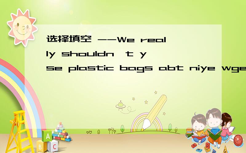 选择填空 --We really shouldn't yse plastic bags abt niye wgeb shopping .--- ____ .It 's importantto protect our enviroment.A.So does it B.With pleasure C.That's ok .D.So it is 选择哪个 为什么
