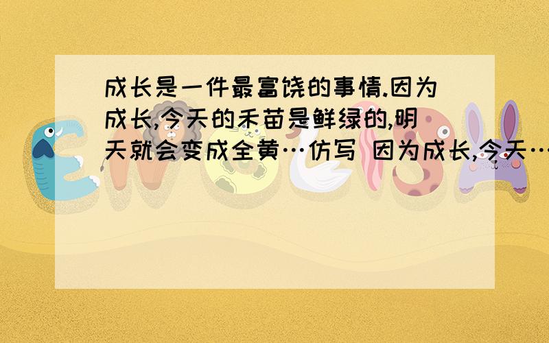 成长是一件最富饶的事情.因为成长,今天的禾苗是鲜绿的,明天就会变成全黄…仿写 因为成长,今天……明天