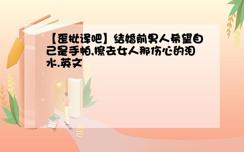 【歪批译吧】结婚前男人希望自己是手帕,擦去女人那伤心的泪水.英文