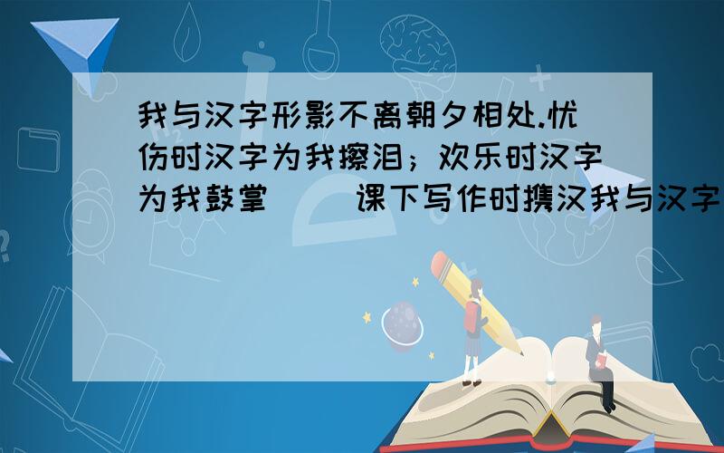 我与汉字形影不离朝夕相处.忧伤时汉字为我擦泪；欢乐时汉字为我鼓掌( )课下写作时携汉我与汉字形影不离朝夕相处.忧伤时汉字为我擦泪；欢乐时汉字为我鼓掌(                 )课下写作时携