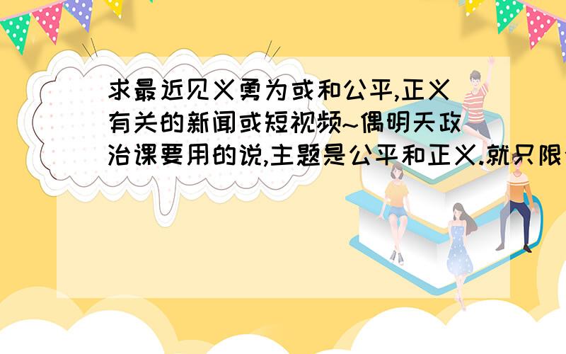 求最近见义勇为或和公平,正义有关的新闻或短视频~偶明天政治课要用的说,主题是公平和正义.就只限今晚啦希望那位有和以上任意一个主题相关的新闻或几分钟视频``,实在没有最近的以前的