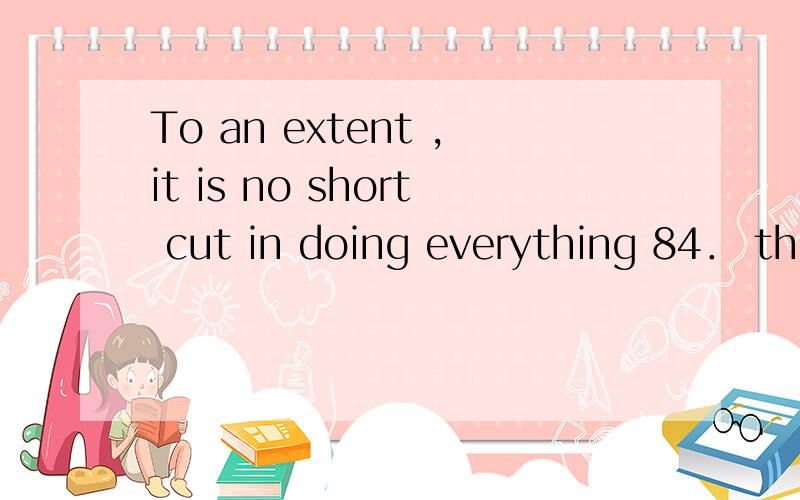 To an extent ,it is no short cut in doing everything 84． there改错并解释To an extent ,it is no short cut in doing everything since key to success lies in “Practice makes perfect”