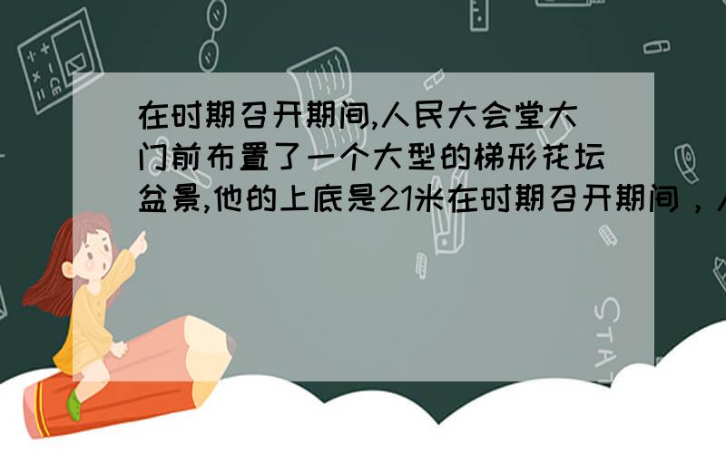 在时期召开期间,人民大会堂大门前布置了一个大型的梯形花坛盆景,他的上底是21米在时期召开期间，人民大会堂大门前布置了一个大型的梯形花坛盆景，他的上底是21米，下底上35米，整个