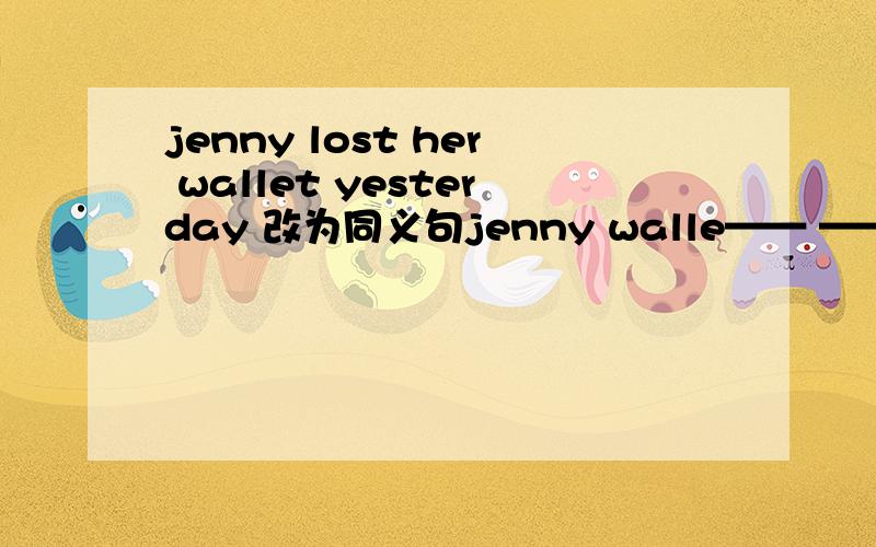 jenny lost her wallet yesterday 改为同义句jenny walle—— —— yesterday