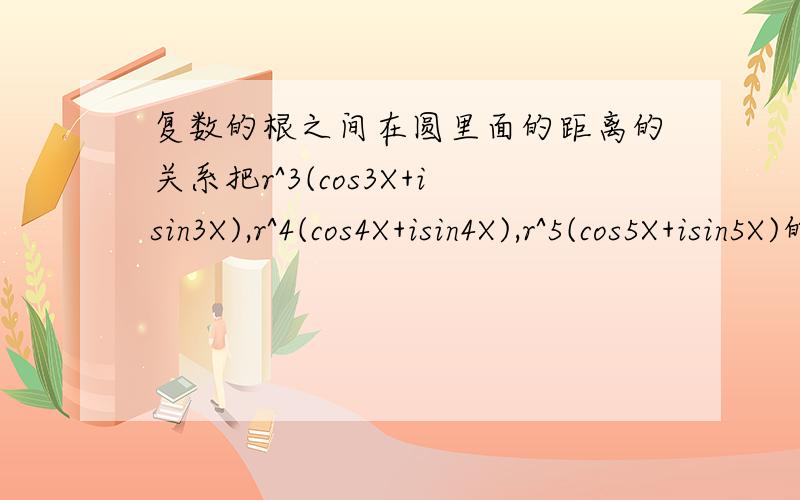 复数的根之间在圆里面的距离的关系把r^3(cos3X+isin3X),r^4(cos4X+isin4X),r^5(cos5X+isin5X)的根放到一个直径1的圆里面,求他们之间的长度关系.三次方的三个根距离相等这个我知道四次方的四个跟我就