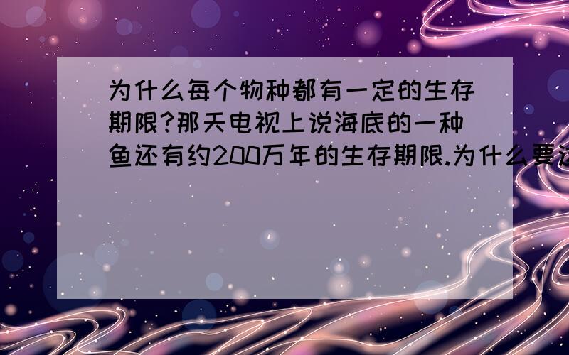 为什么每个物种都有一定的生存期限?那天电视上说海底的一种鱼还有约200万年的生存期限.为什么要这样说?它们生活在海底深处,从远古时期一直活到今天,同样也经历了火上喷发,同样有天敌,