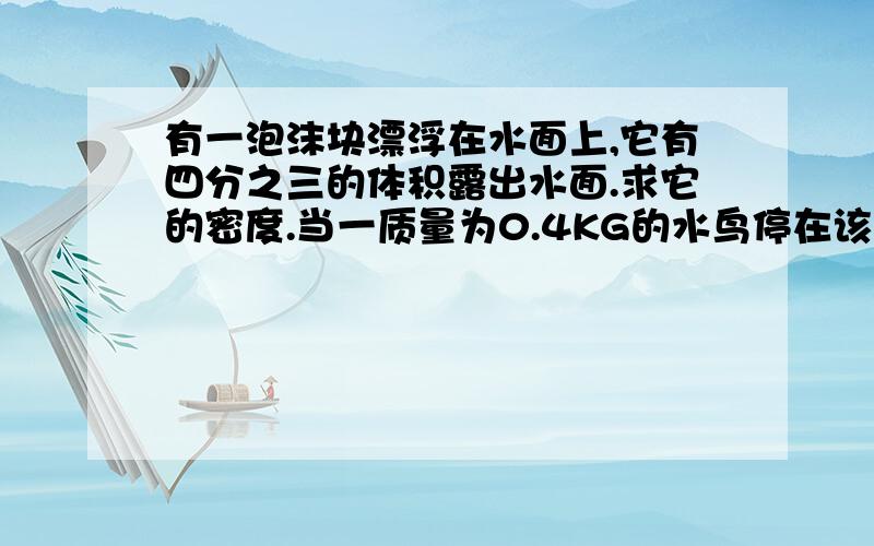 有一泡沫块漂浮在水面上,它有四分之三的体积露出水面.求它的密度.当一质量为0.4KG的水鸟停在该泡沫块上时,泡沫块刚好完全浸没在水中,则该泡沫块的体积为多少答案越详细越好