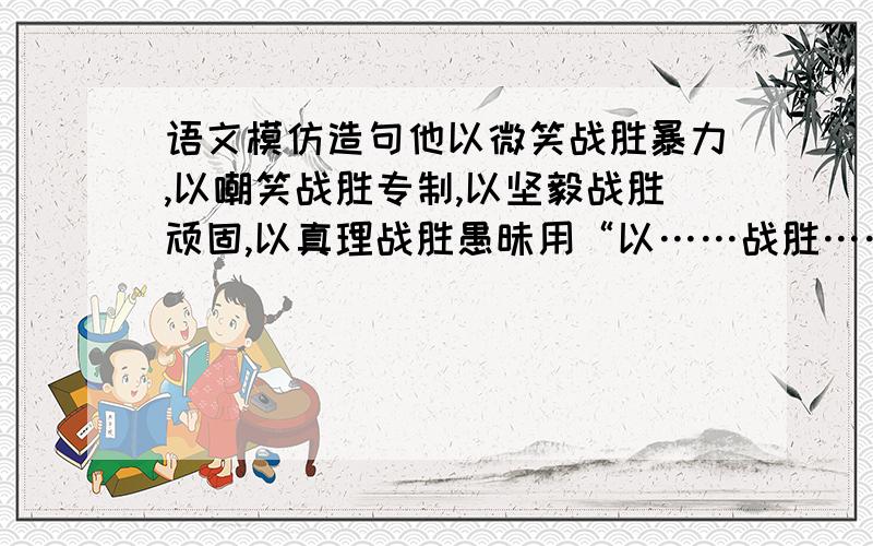 语文模仿造句他以微笑战胜暴力,以嘲笑战胜专制,以坚毅战胜顽固,以真理战胜愚昧用“以……战胜……”造句理想是石,敲出星星之火,点燃熄灭的灯；理想是灯,照亮夜行的路；……理想是…