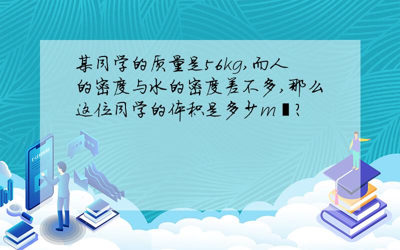 某同学的质量是56kg,而人的密度与水的密度差不多,那么这位同学的体积是多少m³?