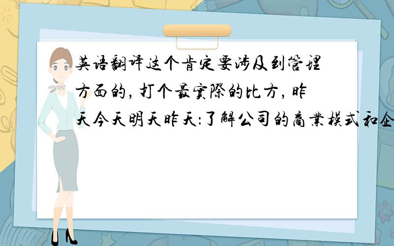 英语翻译这个肯定要涉及到管理方面的，打个最实际的比方，昨天今天明天昨天：了解公司的商业模式和企业的管理制度流程，分析公司的财务报表来了解公司的主营业务收入。今天：1.熟