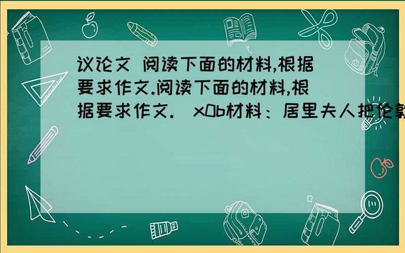 议论文 阅读下面的材料,根据要求作文.阅读下面的材料,根据要求作文.\x0b材料：居里夫人把伦敦皇家协会奖给她的一枚金质奖章给女儿玩.来访的客人十分惊讶：“夫人,您把这么贵重的奖章