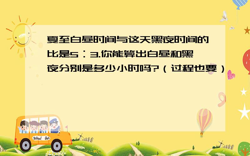 夏至白昼时间与这天黑夜时间的比是5：3.你能算出白昼和黑夜分别是多少小时吗?（过程也要）