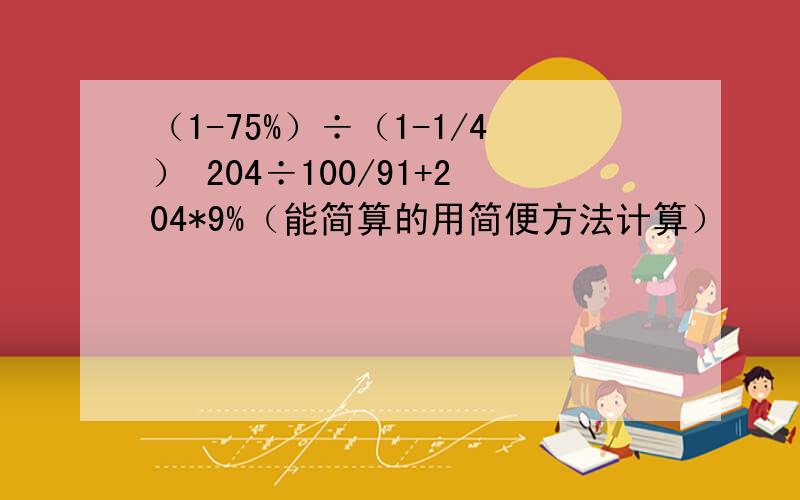 （1-75%）÷（1-1/4） 204÷100/91+204*9%（能简算的用简便方法计算）