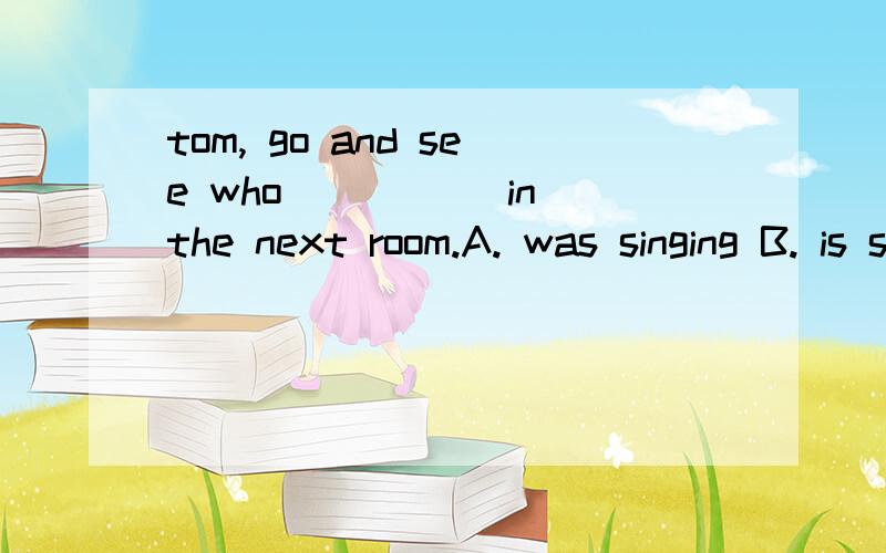 tom, go and see who _____in the next room.A. was singing B. is singing C. sings D. sang 写解释