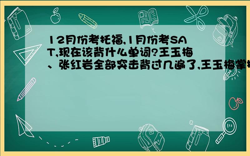 12月份考托福,1月份考SAT,现在该背什么单词?王玉梅、张红岩全部突击背过几遍了,王玉梅掌握80%,张红岩60%,SAT在背猴哥蓝宝书和BARRON 3500.现在又要做题,还要复习单词,时间很紧.请问托福单词张