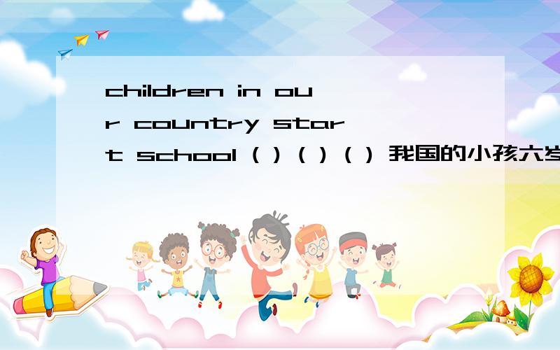 children in our country start school ( ) ( ) ( ) 我国的小孩六岁开始上学.急