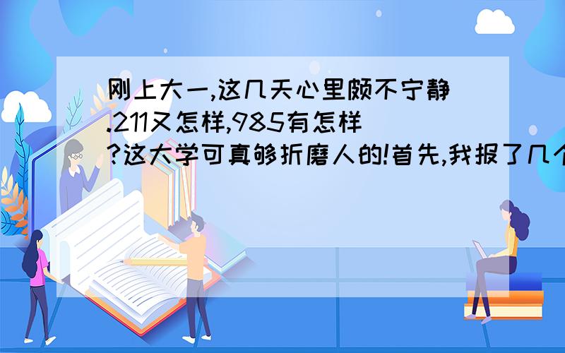 刚上大一,这几天心里颇不宁静.211又怎样,985有怎样?这大学可真够折磨人的!首先,我报了几个学生组织,可面试都失败了,有的特别想进的进不了,心里特别失落.虽说大2依然有机会,但是以后课程