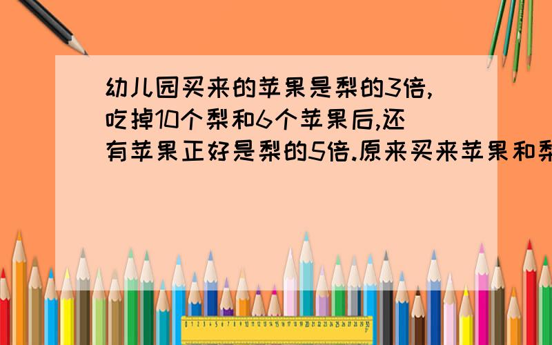 幼儿园买来的苹果是梨的3倍,吃掉10个梨和6个苹果后,还有苹果正好是梨的5倍.原来买来苹果和梨共多少个?