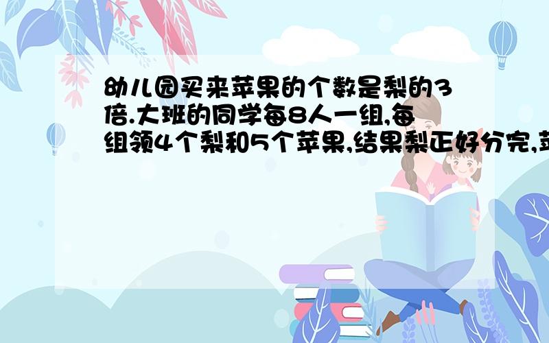 幼儿园买来苹果的个数是梨的3倍.大班的同学每8人一组,每组领4个梨和5个苹果,结果梨正好分完,苹果还剩下28个.大班共有多少个同学?用方程解