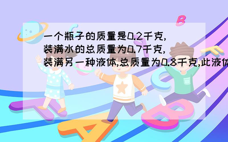 一个瓶子的质量是0.2千克,装满水的总质量为0.7千克,装满另一种液体,总质量为0.8千克,此液体的密度是?一个瓶子的质量是0.2kg.装满水时总质量为0.7kg；当装满另一种液体时,总质量为0.8kg 水的