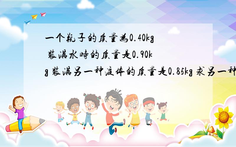 一个瓶子的质量为0.40kg 装满水时的质量是0.90kg 装满另一种液体的质量是0.85kg 求另一种液体的密度