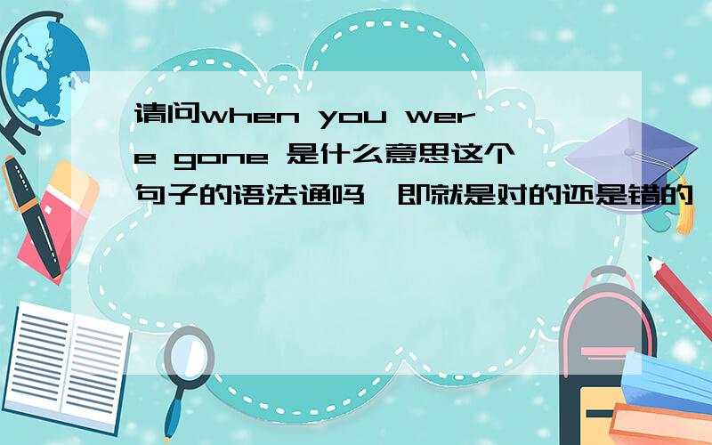 请问when you were gone 是什么意思这个句子的语法通吗,即就是对的还是错的