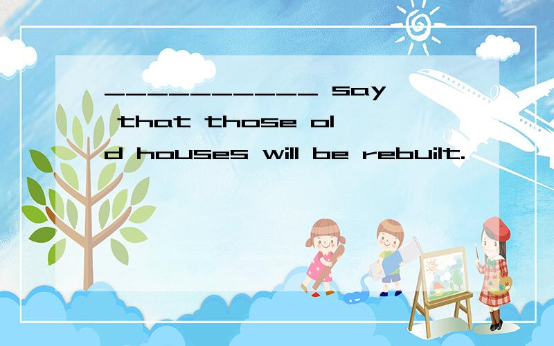 __________ say that those old houses will be rebuilt.