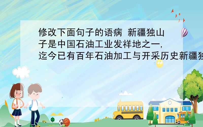 修改下面句子的语病 新疆独山子是中国石油工业发祥地之一,迄今已有百年石油加工与开采历史新疆独山子是中国石油工业发祥地之一,迄今已有百年石油加工与开采历史               这句话里