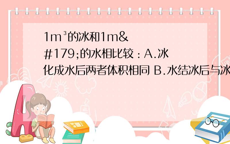 1m³的冰和1m³的水相比较：A.冰化成水后两者体积相同 B.水结冰后与冰的质量相同C.冰和水的体积相同,冰的质量比水大 D.冰和水体积相同,水的质量比冰大