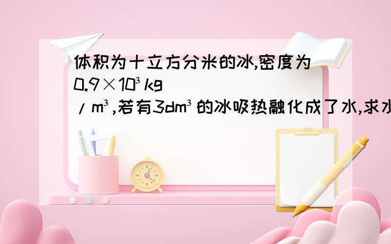 体积为十立方分米的冰,密度为0.9×10³kg/m³,若有3dm³的冰吸热融化成了水,求水的体积