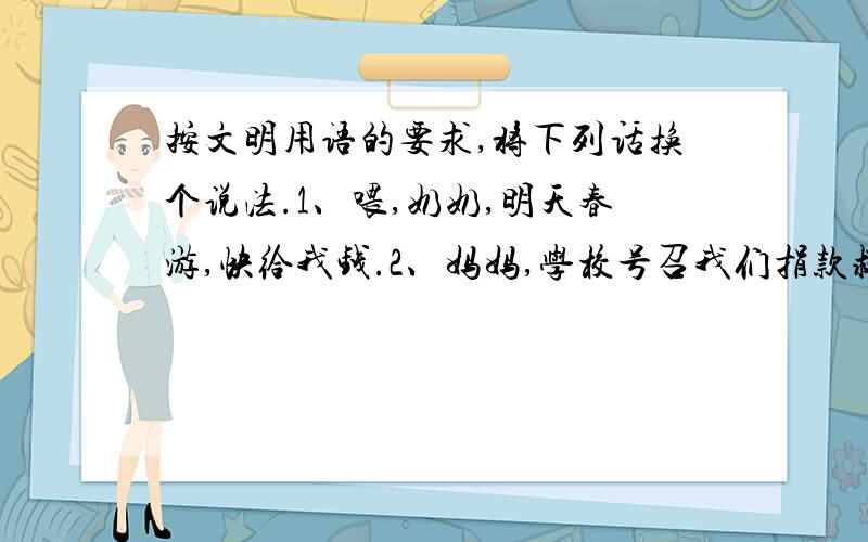 按文明用语的要求,将下列话换个说法.1、喂,奶奶,明天春游,快给我钱.2、妈妈,学校号召我们捐款救灾,快给我八元钱.3、喂,小鬼,把扫把借我用一下.