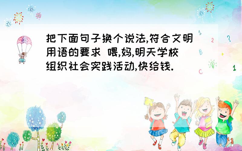 把下面句子换个说法,符合文明用语的要求 喂,妈,明天学校组织社会实践活动,快给钱.