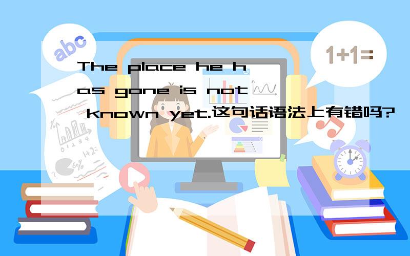 The place he has gone is not known yet.这句话语法上有错吗?