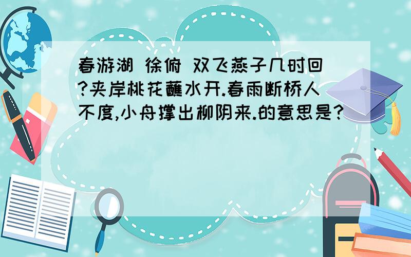 春游湖 徐俯 双飞燕子几时回?夹岸桃花蘸水开.春雨断桥人不度,小舟撑出柳阴来.的意思是?